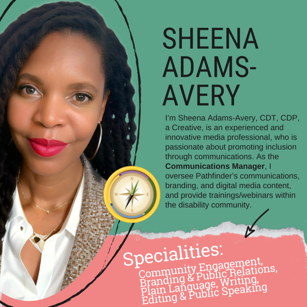 A professional profile image featuring Sheena Adams-Avery, identified as the Communications Manager. She is a Black woman with long, textured black hair styled in thick twists. She wears large gold hoop earrings, a delicate layered necklace, and a white blouse under a brown tweed blazer. Her makeup includes well-defined eyebrows, subtle eye makeup, and bold red lipstick. She is smiling softly at the camera. The background is a solid green color with black, abstract hand-drawn accents. Her name, "SHEENA ADAMS-AVERY," is displayed in large black capital letters on the right side. Below her name, a paragraph introduces her as a creative and experienced media professional dedicated to promoting inclusion through communications. It highlights her role in overseeing Pathfinder’s communications, branding, and digital media content, as well as providing trainings and webinars for the disability community. A gold compass emblem is placed near the center of the image. The bottom section has a torn-paper effect revealing a soft pink background with the word "Specialities:" in large white script. Below it, a list in white serif font details her expertise in Community Engagement, Branding & Public Relations, Plain Language, Writing, Editing & Public Speaking. An arrow points toward this section, drawing attention to her specialties.