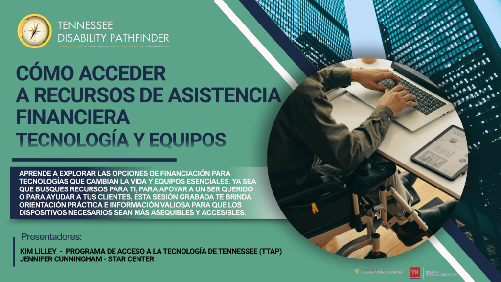 Gráfico promocional de un seminario web grabado de Tennessee Disability Pathfinder titulado “Cómo acceder a recursos de asistencia financiera: Tecnología y Equipos.” El diseño presenta un fondo verde azulado con detalles geométricos en azul marino y blanco. En la esquina superior izquierda aparece el logotipo y el nombre de Tennessee Disability Pathfinder. En letras grandes de color azul marino se lee: “Cómo acceder a recursos de asistencia financiera: Tecnología y Equipos.” Debajo, un recuadro azul oscuro explica que los espectadores aprenderán a explorar opciones de financiamiento para tecnologías que cambian la vida y equipos esenciales, ya sea para sí mismos, para apoyar a un ser querido o para ayudar a sus clientes. También indica que la sesión grabada ofrece orientación práctica e información valiosa para que los dispositivos necesarios sean más asequibles y accesibles. En la parte inferior izquierda se identifican las presentadoras: Kim Lilley – Programa de Acceso a la Tecnología de Tennessee (TTAP) y Jennifer Cunningham – STAR Center. A la derecha, dentro de una gran imagen circular, una persona usuaria de silla de ruedas trabaja en una computadora portátil mientras un dispositivo tipo tableta muestra gráficos y datos sobre el escritorio, representando el uso de la tecnología para el trabajo o la vida independiente. En la parte inferior aparecen los logotipos del Vanderbilt Kennedy Center y del Tennessee Council on Developmental Disabilities.
