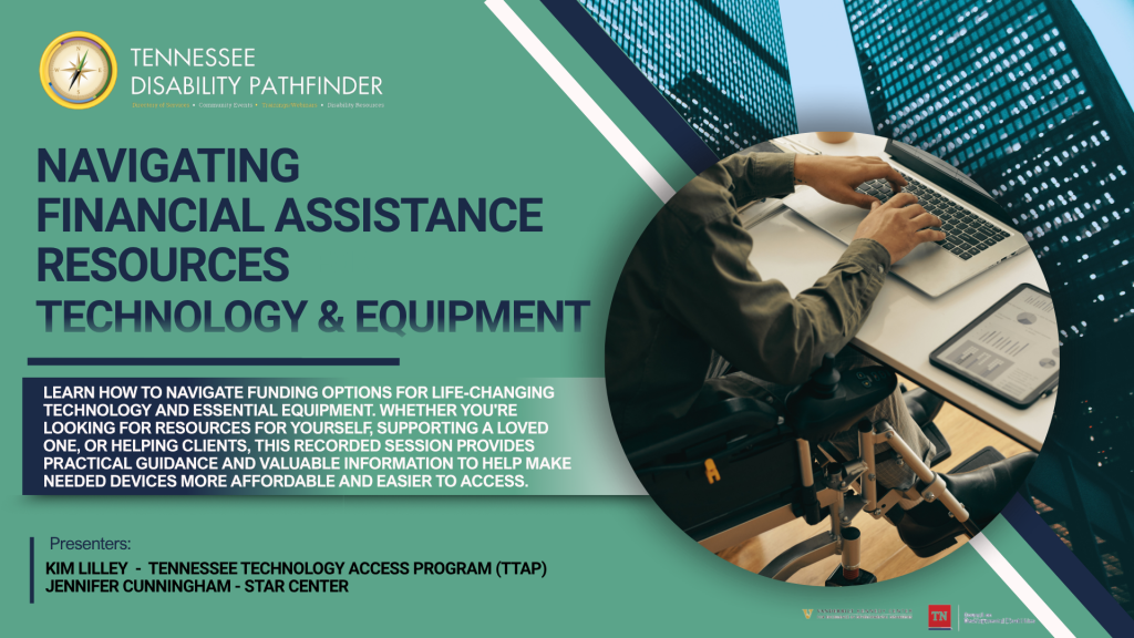 Promotional graphic for a recorded Tennessee Disability Pathfinder webinar titled “Navigating Financial Assistance Resources: Technology & Equipment.” The background is a muted teal-green with navy blue and white geometric accents. In the upper left corner is the Tennessee Disability Pathfinder logo and organization name. Large navy text on the left reads, “Navigating Financial Assistance Resources Technology & Equipment.” Below, a dark blue text box explains that viewers can learn how to navigate funding options for life-changing technology and essential equipment, whether seeking resources for themselves, supporting a loved one, or helping clients. It notes that the recorded session offers practical guidance and valuable information to make needed devices more affordable and easier to access. At the bottom left, presenter information lists Kim Lilley – Tennessee Technology Access Program (TTAP) and Jennifer Cunningham – STAR Center. On the right side, inside a large circular photo, a wheelchair user is seated at a desk typing on a laptop while a tablet displaying charts and graphs rests nearby. The scene suggests the use of technology for work or independent living. Vanderbilt Kennedy Center and Tennessee Council on Developmental Disabilities logos appear along the bottom edge.